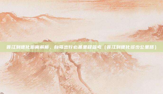 晋江到德化距离解析,自驾出行必备里程参考(晋江到德化多少公里路)