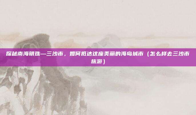 探秘南海明珠—三沙市,如何抵达这座美丽的海岛城市(怎么样去三沙市旅游)