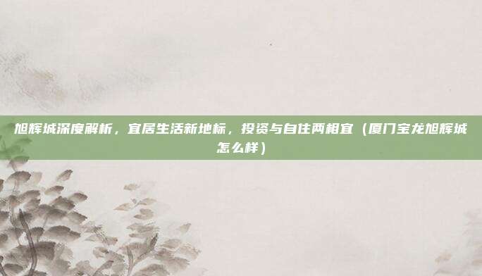 旭辉城深度解析,宜居生活新地标,投资与自住两相宜(厦门宝龙旭辉城怎么样)