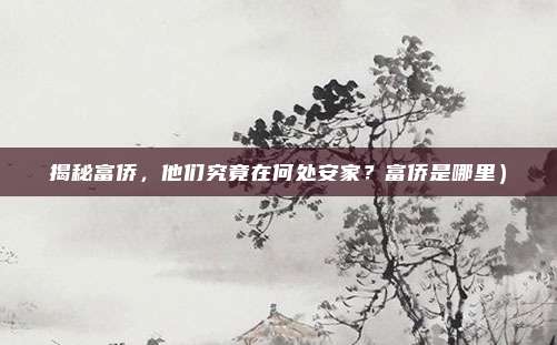 揭秘富侨,他们究竟在何处安家?富侨是哪里)