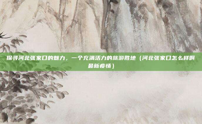 探寻河北张家口的魅力，一个充满活力的旅游胜地（河北张家口怎么样啊最新疫情）