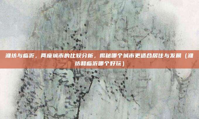潍坊与临沂,两座城市的比较分析,揭秘哪个城市更适合居住与发展(潍坊和临沂哪个好玩)