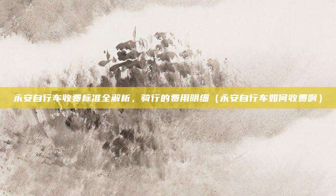 永安自行车收费标准全解析,骑行的费用明细(永安自行车如何收费啊)