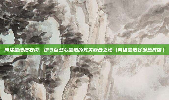 商洛童话磨石沟,探寻自然与童话的完美融合之地(商洛童话谷创意民宿)