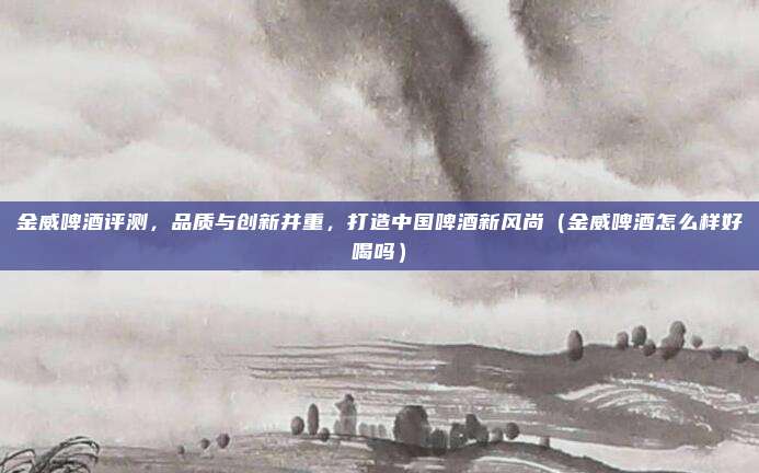 金威啤酒评测,品质与创新并重,打造中国啤酒新风尚(金威啤酒怎么样好喝吗)