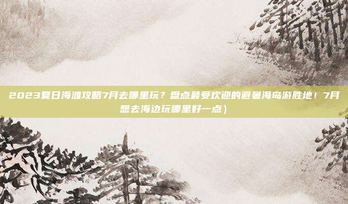 2023夏日海滩攻略7月去哪里玩？盘点最受欢迎的避暑海岛游胜地！7月想去海边玩哪里好一点）