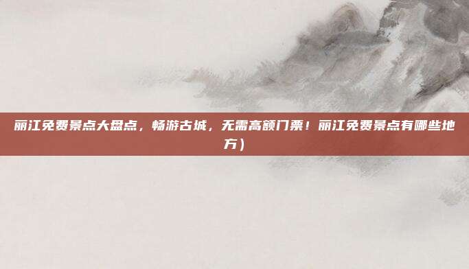 丽江免费景点大盘点，畅游古城，无需高额门票！丽江免费景点有哪些地方）