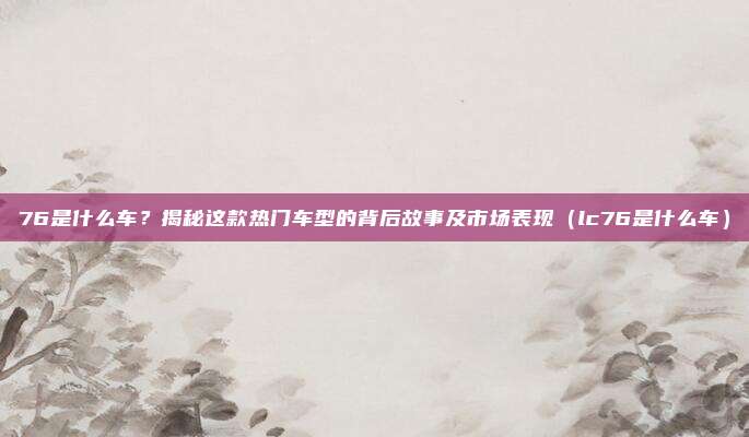 76是什么车？揭秘这款热门车型的背后故事及市场表现（lc76是什么车）
