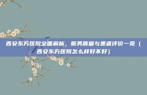 西安东方医院全面解析,服务质量与患者评价一览(西安东方医院怎么样好不好)