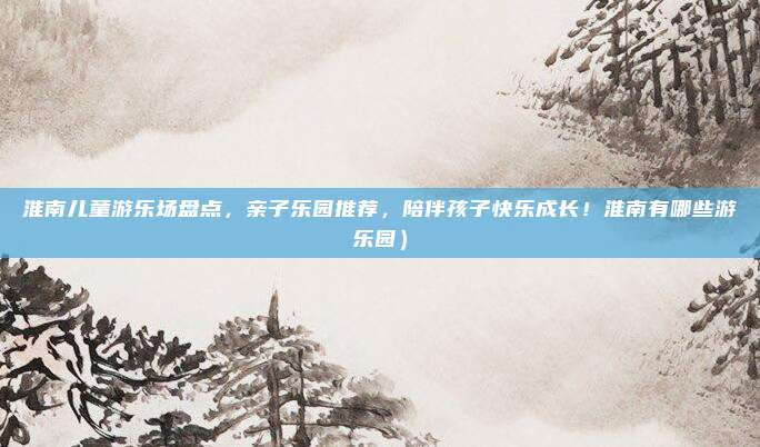 淮南儿童游乐场盘点,亲子乐园推荐,陪伴孩子快乐成长!淮南有哪些游乐园)