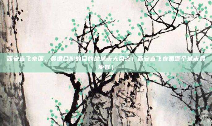 西安直飞泰国,最适合你的目的地城市大盘点!西安直飞泰国哪个城市最便宜)