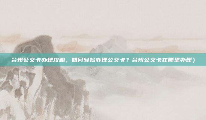 台州公交卡办理攻略,如何轻松办理公交卡?台州公交卡在哪里办理)