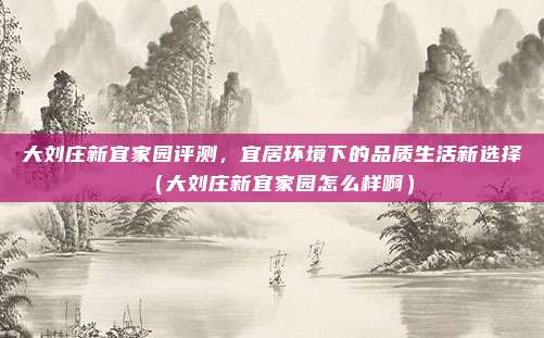 大刘庄新宜家园评测,宜居环境下的品质生活新选择(大刘庄新宜家园怎么样啊)
