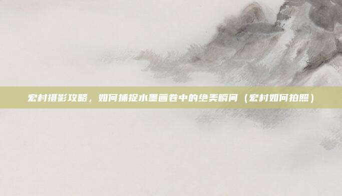宏村摄影攻略,如何捕捉水墨画卷中的绝美瞬间(宏村如何拍照)