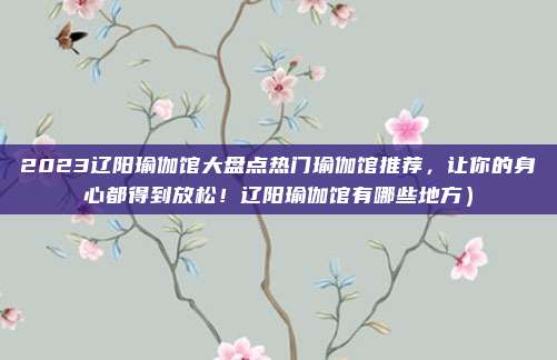 2023辽阳瑜伽馆大盘点热门瑜伽馆推荐,让你的身心都得到放松!辽阳瑜伽馆有哪些地方)