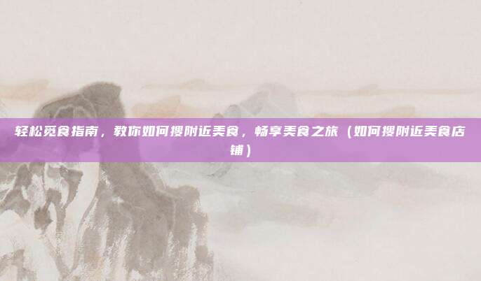 轻松觅食指南,教你如何搜附近美食,畅享美食之旅(如何搜附近美食店铺)