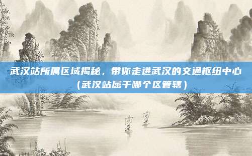 武汉站所属区域揭秘,带你走进武汉的交通枢纽中心(武汉站属于哪个区管辖)