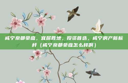 咸宁泉都豪庭,宜居胜地,投资首选,咸宁房产新标杆(咸宁泉都豪庭怎么样啊)