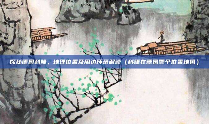 探秘德国科隆,地理位置及周边环境解读(科隆在德国哪个位置地图)