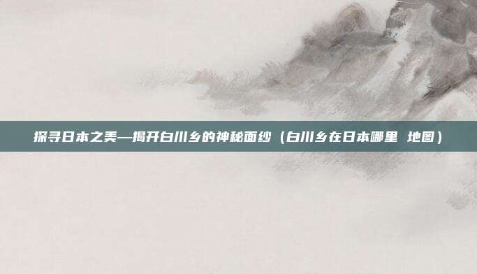探寻日本之美—揭开白川乡的神秘面纱(白川乡在日本哪里 地图)