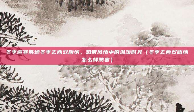 冬季避寒胜地冬季去西双版纳,热带风情中的温暖时光(冬季去西双版纳怎么样防寒)