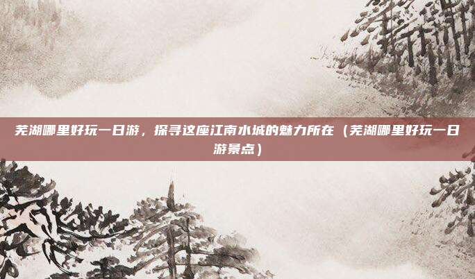 芜湖哪里好玩一日游,探寻这座江南水城的魅力所在(芜湖哪里好玩一日游景点)