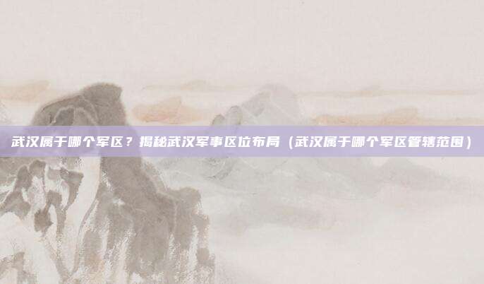 武汉属于哪个军区?揭秘武汉军事区位布局(武汉属于哪个军区管辖范围)