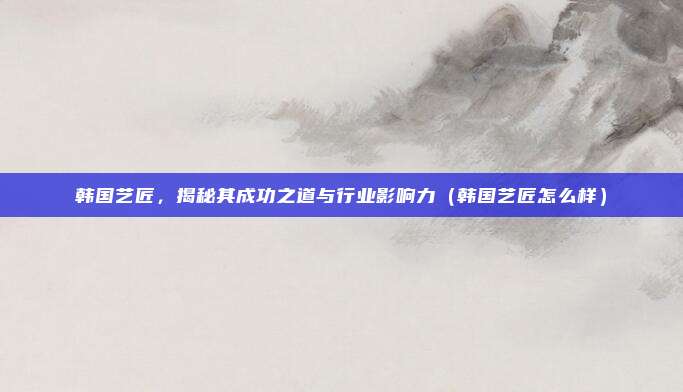 韩国艺匠,揭秘其成功之道与行业影响力(韩国艺匠怎么样)