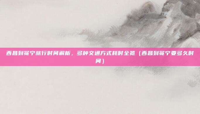 西昌到冕宁旅行时间解析,多种交通方式耗时全览(西昌到冕宁要多久时间)
