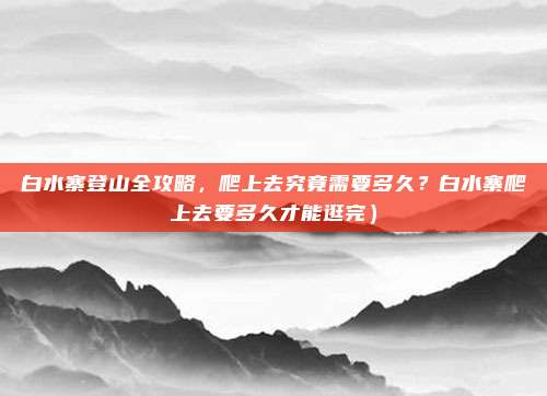 白水寨登山全攻略,爬上去究竟需要多久?白水寨爬上去要多久才能逛完)