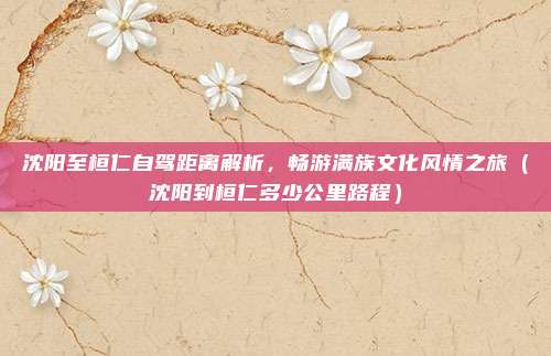 沈阳至桓仁自驾距离解析,畅游满族文化风情之旅(沈阳到桓仁多少公里路程)