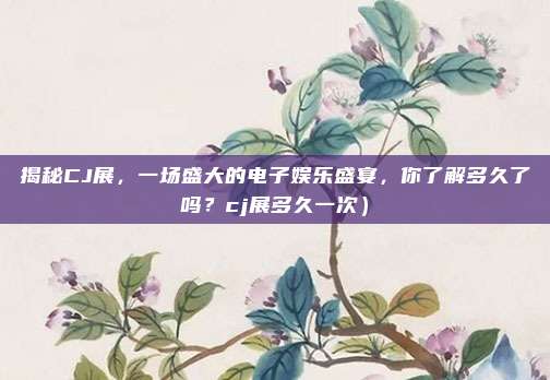 揭秘CJ展,一场盛大的电子娱乐盛宴,你了解多久了吗?cj展多久一次)