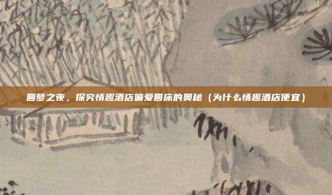 圆梦之夜,探究情趣酒店偏爱圆床的奥秘(为什么情趣酒店便宜)