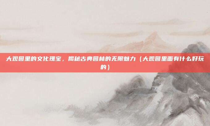 大观园里的文化瑰宝,揭秘古典园林的无限魅力(大观园里面有什么好玩的)