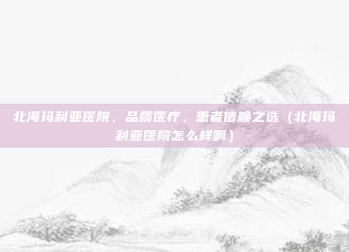 北海玛利亚医院,品质医疗,患者信赖之选(北海玛利亚医院怎么样啊)