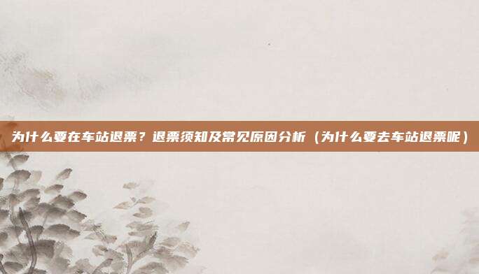 为什么要在车站退票?退票须知及常见原因分析(为什么要去车站退票呢)