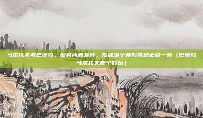 马尔代夫与巴厘岛,细究两者差异,揭秘哪个度假胜地更胜一筹(巴厘岛马尔代夫哪个好玩)