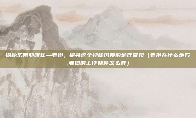 探秘东南亚明珠—老挝,探寻这个神秘国度的地理奇观(老挝在什么地方,老挝的工作条件怎么样)