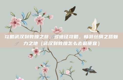 攻略武汉到敦煌之旅,多途径攻略,畅游丝绸之路魅力之地(武汉到敦煌怎么去最便宜)