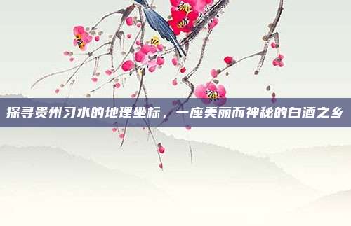 探寻贵州习水的地理坐标,一座美丽而神秘的白酒之乡