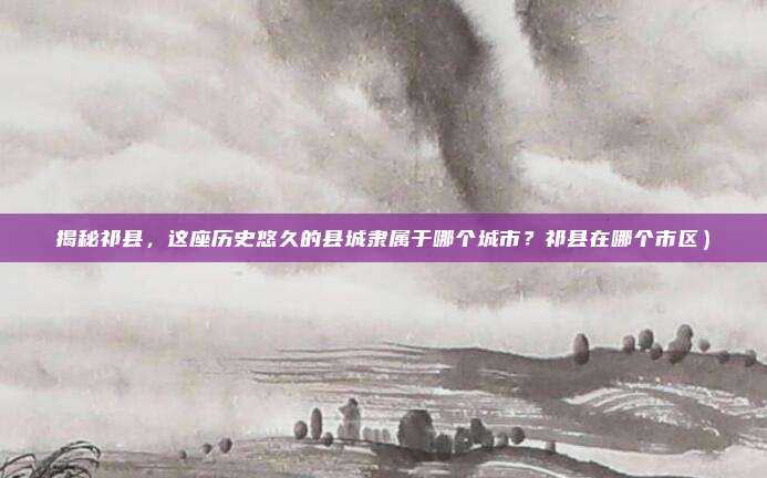 揭秘祁县,这座历史悠久的县城隶属于哪个城市?祁县在哪个市区)