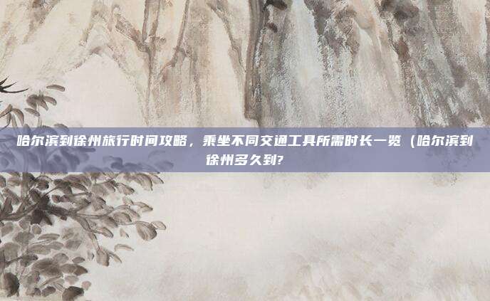 哈尔滨到徐州旅行时间攻略,乘坐不同交通工具所需时长一览(哈尔滨到徐州多久到?