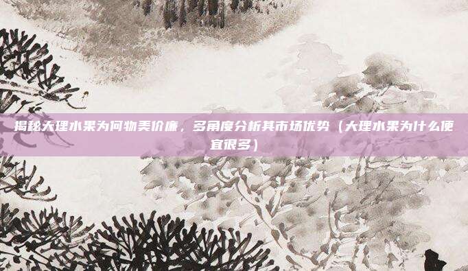 揭秘大理水果为何物美价廉,多角度分析其市场优势(大理水果为什么便宜很多)