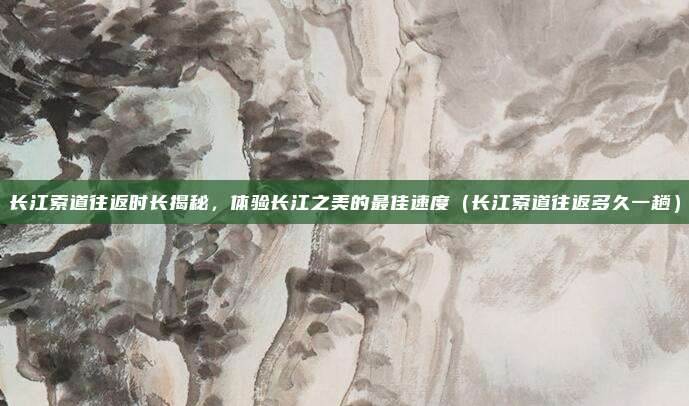 长江索道往返时长揭秘,体验长江之美的最佳速度(长江索道往返多久一趟)