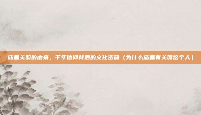 庙里关羽的由来,千年信仰背后的文化密码(为什么庙里有关羽这个人)