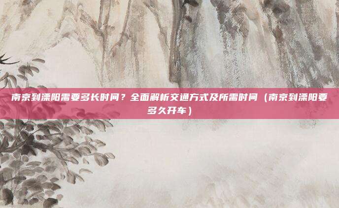 南京到溧阳需要多长时间?全面解析交通方式及所需时间(南京到溧阳要多久开车)