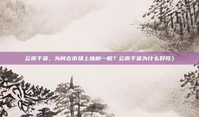 云南干货,为何在市场上独树一帜?云南干货为什么好吃)