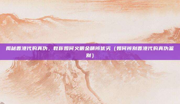 揭秘香港代购真伪,教你如何火眼金睛辨优劣(如何辨别香港代购真伪鉴别)