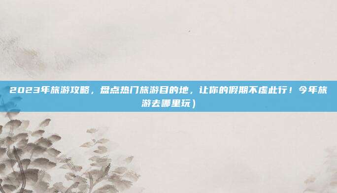 2023年旅游攻略,盘点热门旅游目的地,让你的假期不虚此行!今年旅游去哪里玩)