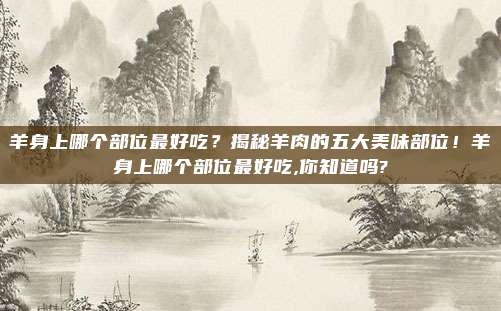 羊身上哪个部位最好吃?揭秘羊肉的五大美味部位!羊身上哪个部位最好吃,你知道吗?